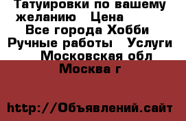 Татуировки,по вашему желанию › Цена ­ 500 - Все города Хобби. Ручные работы » Услуги   . Московская обл.,Москва г.